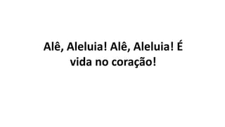 Alê, Aleluia! Alê, Aleluia! É
vida no coração!
 