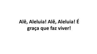 Alê, Aleluia! Alê, Aleluia! É
graça que faz viver!
 