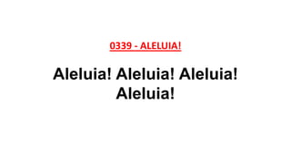 0339 - ALELUIA!
Aleluia! Aleluia! Aleluia!
Aleluia!
 