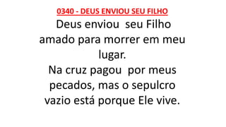 0340 - DEUS ENVIOU SEU FILHO
Deus enviou seu Filho
amado para morrer em meu
lugar.
Na cruz pagou por meus
pecados, mas o sepulcro
vazio está porque Ele vive.
 