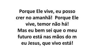 Porque Ele vive, eu posso
crer no amanhã! Porque Ele
vive, temor não há!
Mas eu bem sei que o meu
futuro está nas mãos do m
eu Jesus, que vivo está!
 
