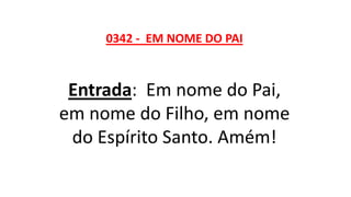 0342 - EM NOME DO PAI
Entrada: Em nome do Pai,
em nome do Filho, em nome
do Espírito Santo. Amém!
 