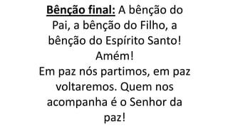 Bênção final: A bênção do
Pai, a bênção do Filho, a
bênção do Espírito Santo!
Amém!
Em paz nós partimos, em paz
voltaremos. Quem nos
acompanha é o Senhor da
paz!
 