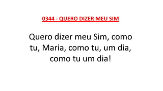 0344 - QUERO DIZER MEU SIM
Quero dizer meu Sim, como
tu, Maria, como tu, um dia,
como tu um dia!
 