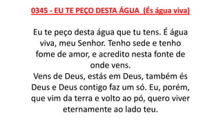 0345 - EU TE PEÇO DESTA ÁGUA (És água viva)
Eu te peço desta água que tu tens. É água
viva, meu Senhor. Tenho sede e tenho
fome de amor, e acredito nesta fonte de
onde vens.
Vens de Deus, estás em Deus, também és
Deus e Deus contigo faz um só. Eu, porém,
que vim da terra e volto ao pó, quero viver
eternamente ao lado teu.
 