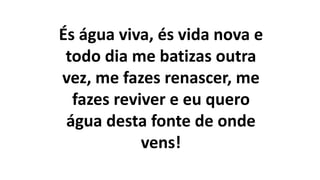 És água viva, és vida nova e
todo dia me batizas outra
vez, me fazes renascer, me
fazes reviver e eu quero
água desta fonte de onde
vens!
 
