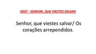 0037 - SENHOR, QUE VIESTES SALVAR
Senhor, que viestes salvar/ Os
corações arrependidos.
 