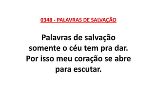0348 - PALAVRAS DE SALVAÇÃO
Palavras de salvação
somente o céu tem pra dar.
Por isso meu coração se abre
para escutar.
 