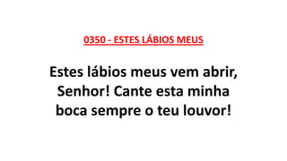 0350 - ESTES LÁBIOS MEUS
Estes lábios meus vem abrir,
Senhor! Cante esta minha
boca sempre o teu louvor!
 