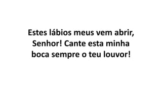 Estes lábios meus vem abrir,
Senhor! Cante esta minha
boca sempre o teu louvor!
 