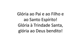 Glória ao Pai e ao Filho e
ao Santo Espírito!
Glória à Trindade Santa,
glória ao Deus bendito!
 