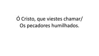 Ó Cristo, que viestes chamar/
Os pecadores humilhados.
 