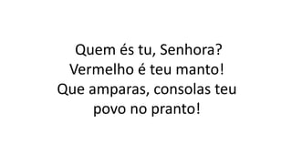 Quem és tu, Senhora?
Vermelho é teu manto!
Que amparas, consolas teu
povo no pranto!
 