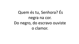 Quem és tu, Senhora? És
negra na cor.
Do negro, do escravo ouviste
o clamor.
 