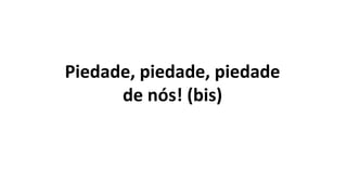 Piedade, piedade, piedade
de nós! (bis)
 