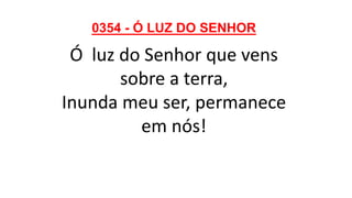 0354 - Ó LUZ DO SENHOR
Ó luz do Senhor que vens
sobre a terra,
Inunda meu ser, permanece
em nós!
 
