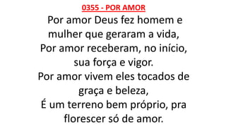 0355 - POR AMOR
Por amor Deus fez homem e
mulher que geraram a vida,
Por amor receberam, no início,
sua força e vigor.
Por amor vivem eles tocados de
graça e beleza,
É um terreno bem próprio, pra
florescer só de amor.
 