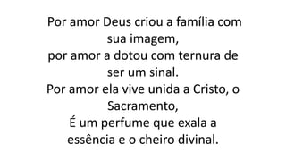 Por amor Deus criou a família com
sua imagem,
por amor a dotou com ternura de
ser um sinal.
Por amor ela vive unida a Cristo, o
Sacramento,
É um perfume que exala a
essência e o cheiro divinal.
 