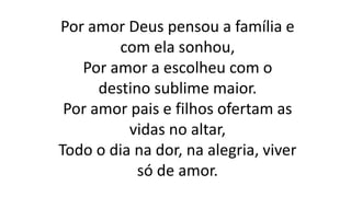 Por amor Deus pensou a família e
com ela sonhou,
Por amor a escolheu com o
destino sublime maior.
Por amor pais e filhos ofertam as
vidas no altar,
Todo o dia na dor, na alegria, viver
só de amor.
 