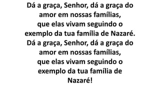 Dá a graça, Senhor, dá a graça do
amor em nossas famílias,
que elas vivam seguindo o
exemplo da tua família de Nazaré.
Dá a graça, Senhor, dá a graça do
amor em nossas famílias,
que elas vivam seguindo o
exemplo da tua família de
Nazaré!
 