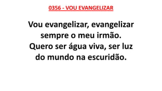 0356 - VOU EVANGELIZAR
Vou evangelizar, evangelizar
sempre o meu irmão.
Quero ser água viva, ser luz
do mundo na escuridão.
 