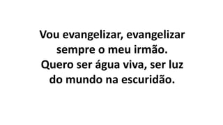 Vou evangelizar, evangelizar
sempre o meu irmão.
Quero ser água viva, ser luz
do mundo na escuridão.
 