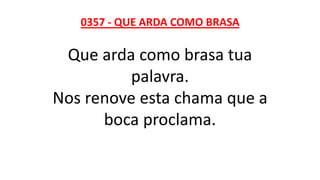 0357 - QUE ARDA COMO BRASA
Que arda como brasa tua
palavra.
Nos renove esta chama que a
boca proclama.
 