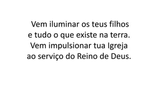Vem iluminar os teus filhos
e tudo o que existe na terra.
Vem impulsionar tua Igreja
ao serviço do Reino de Deus.
 