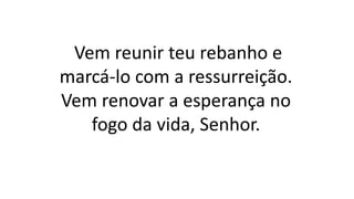 Vem reunir teu rebanho e
marcá-lo com a ressurreição.
Vem renovar a esperança no
fogo da vida, Senhor.
 