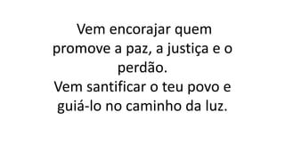 Vem encorajar quem
promove a paz, a justiça e o
perdão.
Vem santificar o teu povo e
guiá-lo no caminho da luz.
 