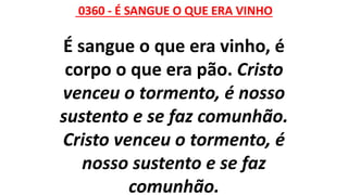 0360 - É SANGUE O QUE ERA VINHO
É sangue o que era vinho, é
corpo o que era pão. Cristo
venceu o tormento, é nosso
sustento e se faz comunhão.
Cristo venceu o tormento, é
nosso sustento e se faz
comunhão.
 