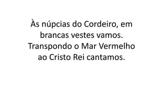 Às núpcias do Cordeiro, em
brancas vestes vamos.
Transpondo o Mar Vermelho
ao Cristo Rei cantamos.
 