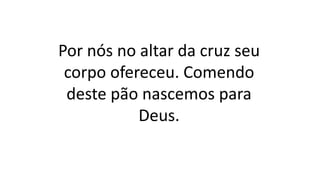 Por nós no altar da cruz seu
corpo ofereceu. Comendo
deste pão nascemos para
Deus.
 