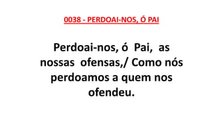0038 - PERDOAI-NOS, Ó PAI
Perdoai-nos, ó Pai, as
nossas ofensas,/ Como nós
perdoamos a quem nos
ofendeu.
 