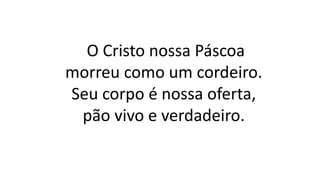 O Cristo nossa Páscoa
morreu como um cordeiro.
Seu corpo é nossa oferta,
pão vivo e verdadeiro.
 