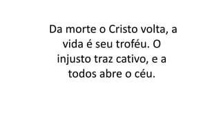 Da morte o Cristo volta, a
vida é seu troféu. O
injusto traz cativo, e a
todos abre o céu.
 