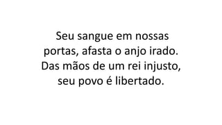 Seu sangue em nossas
portas, afasta o anjo irado.
Das mãos de um rei injusto,
seu povo é libertado.
 