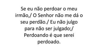 Se eu não perdoar o meu
irmão,/ O Senhor não me dá o
seu perdão./ Eu não julgo
para não ser julgado;/
Perdoando é que serei
perdoado.
 