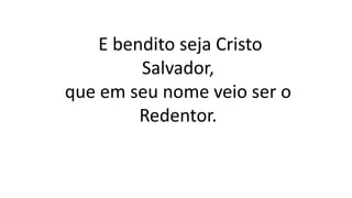 E bendito seja Cristo
Salvador,
que em seu nome veio ser o
Redentor.
 