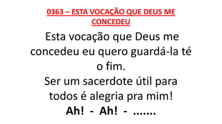 0363 – ESTA VOCAÇÃO QUE DEUS ME
CONCEDEU
Esta vocação que Deus me
concedeu eu quero guardá-la té
o fim.
Ser um sacerdote útil para
todos é alegria pra mim!
Ah! - Ah! - .......
 
