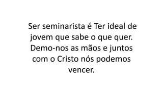 Ser seminarista é Ter ideal de
jovem que sabe o que quer.
Demo-nos as mãos e juntos
com o Cristo nós podemos
vencer.
 