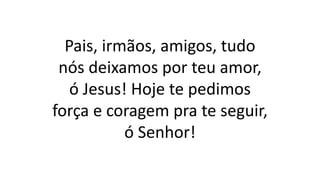 Pais, irmãos, amigos, tudo
nós deixamos por teu amor,
ó Jesus! Hoje te pedimos
força e coragem pra te seguir,
ó Senhor!
 