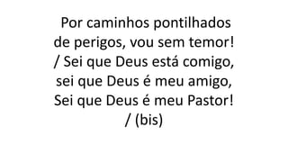 Por caminhos pontilhados
de perigos, vou sem temor!
/ Sei que Deus está comigo,
sei que Deus é meu amigo,
Sei que Deus é meu Pastor!
/ (bis)
 