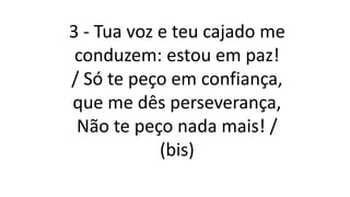 3 - Tua voz e teu cajado me
conduzem: estou em paz!
/ Só te peço em confiança,
que me dês perseverança,
Não te peço nada mais! /
(bis)
 