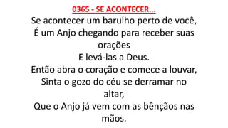 0365 - SE ACONTECER...
Se acontecer um barulho perto de você,
É um Anjo chegando para receber suas
orações
E levá-las a Deus.
Então abra o coração e comece a louvar,
Sinta o gozo do céu se derramar no
altar,
Que o Anjo já vem com as bênçãos nas
mãos.
 