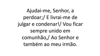 Ajudai-me, Senhor, a
perdoar;/ E livrai-me de
julgar e condenar!/ Vou ficar
sempre unido em
comunhão,/ Ao Senhor e
também ao meu irmão.
 