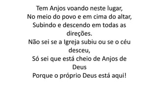 Tem Anjos voando neste lugar,
No meio do povo e em cima do altar,
Subindo e descendo em todas as
direções.
Não sei se a Igreja subiu ou se o céu
desceu,
Só sei que está cheio de Anjos de
Deus
Porque o próprio Deus está aqui!
 