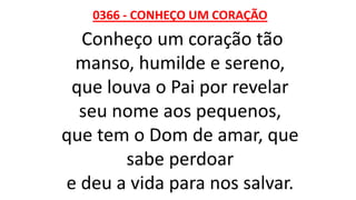 0366 - CONHEÇO UM CORAÇÃO
Conheço um coração tão
manso, humilde e sereno,
que louva o Pai por revelar
seu nome aos pequenos,
que tem o Dom de amar, que
sabe perdoar
e deu a vida para nos salvar.
 