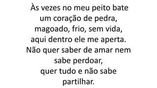 Às vezes no meu peito bate
um coração de pedra,
magoado, frio, sem vida,
aqui dentro ele me aperta.
Não quer saber de amar nem
sabe perdoar,
quer tudo e não sabe
partilhar.
 