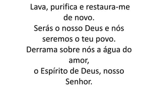 Lava, purifica e restaura-me
de novo.
Serás o nosso Deus e nós
seremos o teu povo.
Derrama sobre nós a água do
amor,
o Espírito de Deus, nosso
Senhor.
 